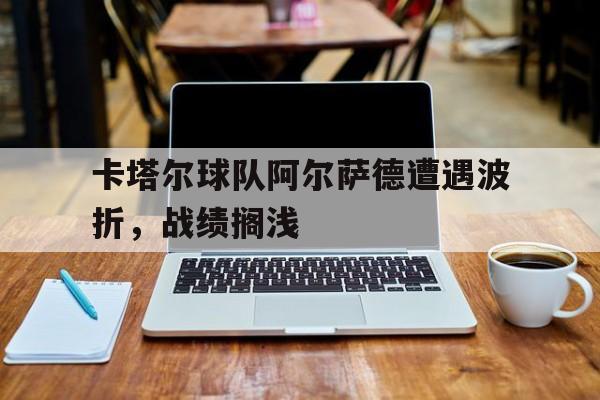 米乐官网-卡塔尔球队阿尔萨德遭遇波折，战绩搁浅